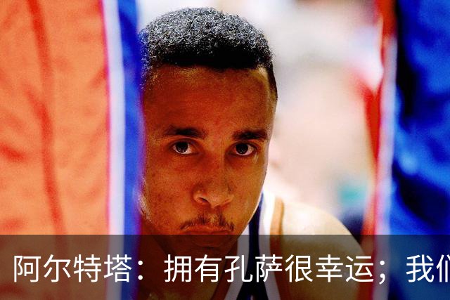 阿尔特塔：拥有孔萨很幸运；我们其实创造了很多的定位球机会